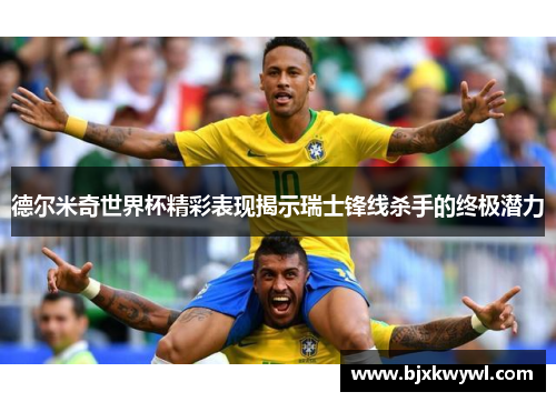 德尔米奇世界杯精彩表现揭示瑞士锋线杀手的终极潜力
