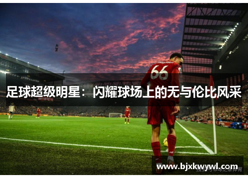 足球超级明星：闪耀球场上的无与伦比风采