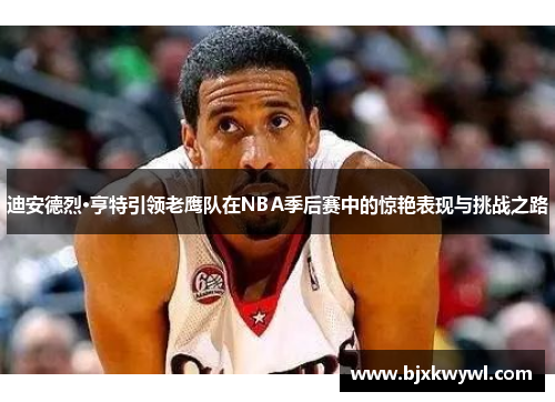 迪安德烈·亨特引领老鹰队在NBA季后赛中的惊艳表现与挑战之路