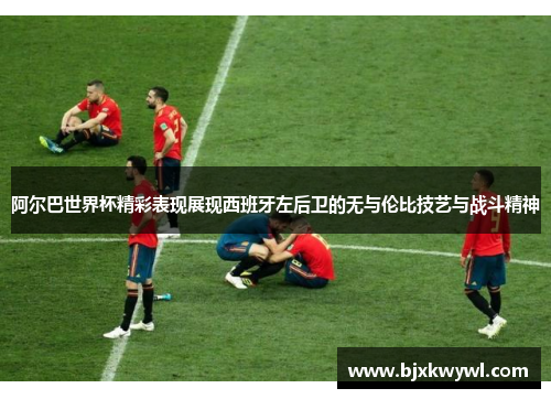 阿尔巴世界杯精彩表现展现西班牙左后卫的无与伦比技艺与战斗精神
