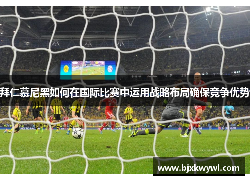 拜仁慕尼黑如何在国际比赛中运用战略布局确保竞争优势