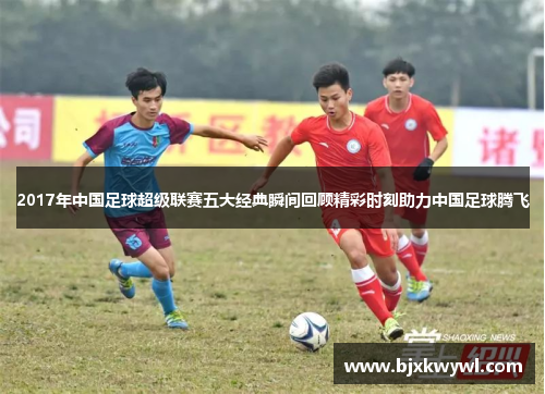 2017年中国足球超级联赛五大经典瞬间回顾精彩时刻助力中国足球腾飞