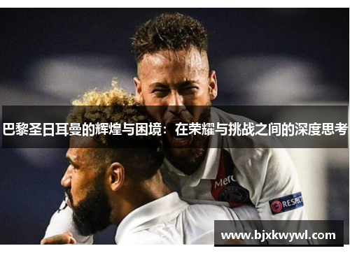 巴黎圣日耳曼的辉煌与困境：在荣耀与挑战之间的深度思考