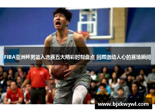 FIBA亚洲杯男篮入选赛五大精彩时刻盘点 回顾激动人心的赛场瞬间