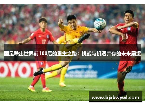 国足跌出世界前100后的重生之路：挑战与机遇并存的未来展望